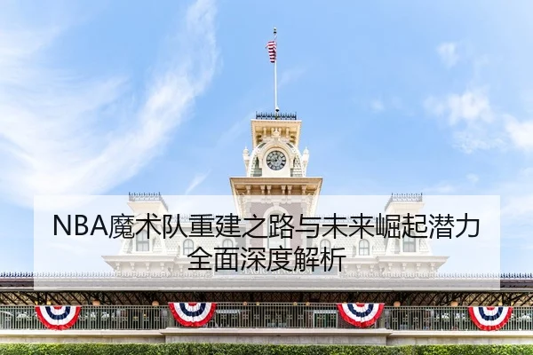 NBA魔术队重建之路与未来崛起潜力全面深度解析